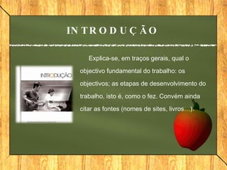 Explica-se, em traços gerais, qual o objectivo fundamental do trabalho: os objectivos; as etapas de desenvolvimento do trabalho, isto é, como o fez. Convém ainda citar as fontes (nomes de sites, livros…).     INTRODUÇÃO 