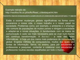 Estão a ocorrer mudanças globais significativas na forma como encaramos a nossa vida, o nosso trabalho e o nosso papel na sociedade. Problemas como, por exemplo, o ambiente e o emprego são comuns às populações de muitos países e obrigam a sociedade a adaptar-se a novas situações. A familiaridade com os meios de comunicação é cada vez mais necessária para se viver num mundo em contínua transformação. A  Internet -  a rede das redes informáticas  -  é hoje um dos meios mais poderosos de comunicação global. Engloba milhões de computadores, muitos dos quais são fontes de informação. Serve, no ensino, para pôr estudantes e professores a pesquisar, contactar e colaborar com estudantes e professores noutras escolas espalhadas por todo o mundo.  Exemplo retirado de: http://nautilus.fis.uc.pt/softc/Read_c/destaque/int.htm 