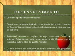 Constitui a parte central do trabalho; Convém ser redigido e ilustrado com cuidado, tendo como base os conhecimentos e as informações recolhidas durante a pesquisa que se elaborou;  Poder-se-á recorrer a citações, ou seja, transcrever frases de autores. Estas devem estar entre aspas e identificadas com o respectivo autor e obra da qual foi retirada; O tema deverá ser abordado de forma ordenada, em pequenos capítulos apresentados separadamente. DESENVOLVIMENTO 