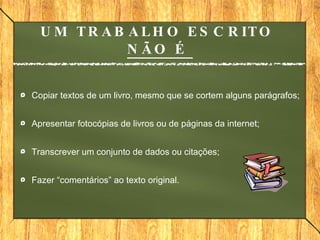 UM TRABALHO ESCRITO  NÃO É  Copiar textos de um livro, mesmo que se cortem alguns parágrafos; Apresentar fotocópias de livros ou de páginas da internet; Transcrever um conjunto de dados ou citações; Fazer “comentários” ao texto original. 