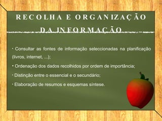 Consultar   as fontes de informação seleccionadas na planificação (livros, internet, ...); Ordenação dos dados recolhidos por ordem de importância; Distinção entre o essencial e o secundário; Elaboração de resumos e esquemas síntese. RECOLHA E ORGANIZAÇÃO DA INFORMAÇÃO 