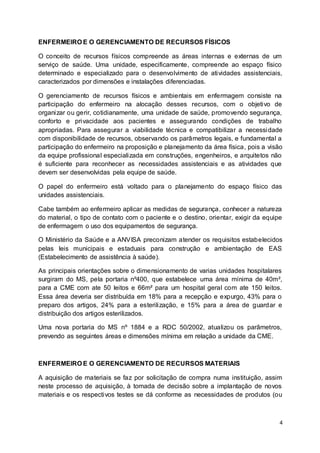 4
ENFERMEIRO E O GERENCIAMENTO DE RECURSOS FÍSICOS
O conceito de recursos físicos compreende as áreas internas e externas de um
serviço de saúde. Uma unidade, especificamente, compreende ao espaço físico
determinado e especializado para o desenvolvimento de atividades assistenciais,
caracterizados por dimensões e instalações diferenciadas.
O gerenciamento de recursos físicos e ambientais em enfermagem consiste na
participação do enfermeiro na alocação desses recursos, com o objetivo de
organizar ou gerir, cotidianamente, uma unidade de saúde, promovendo segurança,
conforto e privacidade aos pacientes e assegurando condições de trabalho
apropriadas. Para assegurar a viabilidade técnica e compatibilizar a necessidade
com disponibilidade de recursos, observando os parâmetros legais, e fundamental a
participação do enfermeiro na proposição e planejamento da área física, pois a visão
da equipe profissional especializada em construções, engenheiros, e arquitetos não
é suficiente para reconhecer as necessidades assistenciais e as atividades que
devem ser desenvolvidas pela equipe de saúde.
O papel do enfermeiro está voltado para o planejamento do espaço físico das
unidades assistenciais.
Cabe também ao enfermeiro aplicar as medidas de segurança, conhecer a natureza
do material, o tipo de contato com o paciente e o destino, orientar, exigir da equipe
de enfermagem o uso dos equipamentos de segurança.
O Ministério da Saúde e a ANVISA preconizam atender os requisitos estabelecidos
pelas leis municipais e estaduais para construção e ambientação de EAS
(Estabelecimento de assistência à saúde).
As principais orientações sobre o dimensionamento de varias unidades hospitalares
surgiram do MS, pela portaria nº400, que estabelece uma área mínima de 40m²,
para a CME com ate 50 leitos e 66m² para um hospital geral com ate 150 leitos.
Essa área deveria ser distribuída em 18% para a recepção e expurgo, 43% para o
preparo dos artigos, 24% para a esterilização, e 15% para a área de guardar e
distribuição dos artigos esterilizados.
Uma nova portaria do MS nº 1884 e a RDC 50/2002, atualizou os parâmetros,
prevendo as seguintes áreas e dimensões mínima em relação a unidade da CME.
ENFERMEIRO E O GERENCIAMENTO DE RECURSOS MATERIAIS
A aquisição de materiais se faz por solicitação de compra numa instituição, assim
neste processo de aquisição, à tomada de decisão sobre a implantação de novos
materiais e os respectivos testes se dá conforme as necessidades de produtos (ou
 