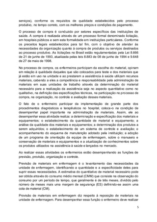 5
serviços), conforme os requisitos de qualidade estabelecidos pelo processo
produtivo, no tempo correto, com os melhores preços e condições de pagamento.
O processo de compra é conduzido por setores específicos das instituições de
saúde. A compra é realizada através de um processo formal denominado licitação,
em hospitais públicos e sem esta formalidade em instituições particulares. Conforme
os preceitos legais estabelecidos para tal fim, com o objetivo de atender às
necessidades da organização quanto à compra de produtos ou serviços destinados
ao processo produtivo. As licitações no Brasil estão regulamentadas pela Lei 8.666
de 21 de junho de 1993, atualizada pelas leis 8.883 de 08 de junho de 1994 e 9.648
de 27 de maio de 1998.
No processo de compra, os enfermeiros participam da escolha do material, opinam
em relação à qualidade daqueles que são colocados para teste e dos materiais que
já estão em uso na unidade e ao prestarem a assistência à saúde utilizam recursos
materiais, cabendo a eles a competência e responsabilidade pela administração de
materiais em suas unidades de trabalho através da determinação do material
necessário para a realização da assistência seja no aspecto quantitativo como no
qualitativo, na definição das especificações técnicas, na participação no processo de
compra, na organização, no controle e avaliação desses materiais.
O fato de o enfermeiro participar da implementação de grande parte dos
procedimentos diagnósticos e terapêuticos no hospital, coloca-o na condição de
desempenhar papel importante na administração de materiais. Assim, ele ao
desempenhar essa atividade realiza: a determinação e especificação dos materiais e
equipamentos; o estabelecimento da quantidade de material e equipamento; a
análise da qualidade dos materiais e equipamentos; a determinação dos produtos a
serem adquiridos; o estabelecimento de um sistema de controle e avaliação; o
acompanhamento do esquema de manutenção adotado pela instituição; a adoção
de um programa de orientação da equipe de enfermagem, sobre o manuseio e
conservação de materiais e equipamentos e a atualização de conhecimentos sobre
os produtos utilizados na assistência à saúde e lançados no mercado.
Ao realizar essas atividades os enfermeiros estão desempenhando as funções de
previsão, provisão, organização e controle.
Previsão de materiais em enfermagem é o levantamento das necessidades da
unidade de enfermagem, identificando a quantidade e a especificidade deles para
suprir essas necessidades. A estimativa do quantitativo de material necessário pode
ser obtida através do consumo médio mensal (CMM) que consiste na observação do
consumo por um período de tempo, que geralmente é de três meses, dividido pelo
número de meses mais uma margem de segurança (ES) definindo-se assim uma
cota de material (CM).
Provisão de materiais em enfermagem diz respeito à reposição de materiais na
unidade de enfermagem. Para desempenhar essa função o enfermeiro deve realizar
 
