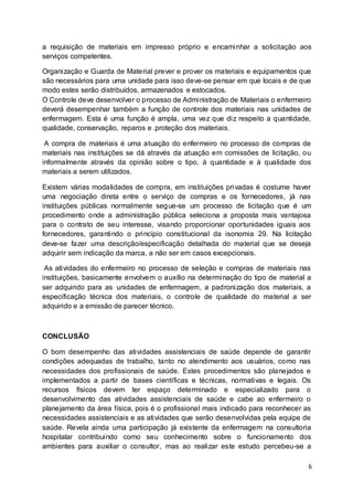 6
a requisição de materiais em impresso próprio e encaminhar a solicitação aos
serviços competentes.
Organização e Guarda de Material prever e prover os materiais e equipamentos que
são necessários para uma unidade para isso deve-se pensar em que locais e de que
modo estes serão distribuídos, armazenados e estocados.
O Controle deve desenvolver o processo de Administração de Materiais o enfermeiro
deverá desempenhar também a função de controle dos materiais nas unidades de
enfermagem. Esta é uma função é ampla, uma vez que diz respeito a quantidade,
qualidade, conservação, reparos e .proteção dos materiais.
A compra de materiais é uma atuação do enfermeiro no processo de compras de
materiais nas instituições se dá através da atuação em comissões de licitação, ou
informalmente através da opinião sobre o tipo, à quantidade e à qualidade dos
materiais a serem utilizados.
Existem várias modalidades de compra, em instituições privadas é costume haver
uma negociação direta entre o serviço de compras e os fornecedores, já nas
instituições públicas normalmente segue-se um processo de licitação que é um
procedimento onde a administração pública seleciona a proposta mais vantajosa
para o contrato de seu interesse, visando proporcionar oportunidades iguais aos
fornecedores, garantindo o princípio constitucional da isonomia 29. Na licitação
deve-se fazer uma descrição/especificação detalhada do material que se deseja
adquirir sem indicação da marca, a não ser em casos excepcionais.
As atividades do enfermeiro no processo de seleção e compras de materiais nas
instituições, basicamente envolvem o auxílio na determinação do tipo de material a
ser adquirido para as unidades de enfermagem, a padronização dos materiais, a
especificação técnica dos materiais, o controle de qualidade do material a ser
adquirido e a emissão de parecer técnico.
CONCLUSÃO
O bom desempenho das atividades assistenciais de saúde depende de garantir
condições adequadas de trabalho, tanto no atendimento aos usuários, como nas
necessidades dos profissionais de saúde. Estes procedimentos são planejados e
implementados a partir de bases científicas e técnicas, normativas e legais. Os
recursos físicos devem ter espaço determinado e especializado para o
desenvolvimento das atividades assistenciais de saúde e cabe ao enfermeiro o
planejamento da área física, pois é o profissional mais indicado para reconhecer as
necessidades assistenciais e as atividades que serão desenvolvidas pela equipe de
saúde. Revela ainda uma participação já existente da enfermagem na consultoria
hospitalar contribuindo como seu conhecimento sobre o funcionamento dos
ambientes para auxiliar o consultor, mas ao realizar este estudo percebeu-se a
 