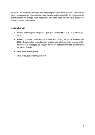 7
escassez de material produzido pela enfermagem sobre este assunto. Observa-se
uma necessidade de realização de mais estudos sobre a atuação do enfermeiro no
planejamento do espaço físico hospitalar, pois este pode ser um novo campo de
trabalho para a enfermagem.
REFERÊNCIAS
 Revista Enfermagem Integrada – Ipatinga: Unileste-MG - V.3 - N.2 - Nov./Dez.
2010.
 BRASIL. ANVISA. Ministério da Saúde. RDC nº50, de 21 de fevereiro de
2002. Dispõe sobre o regulamento técnico para planejamento, programação,
elaboração e avaliação de projetos físicos de estabelecimentos assistenciais
de saúde. Brasília.
 www.portal.anvisa.gov.br
 www.conteudodeenfermagem.com
 