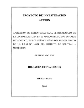 PROYECTO DE INVESTIGACION
                    ACCION



APLICACIÓN DE ESTRATEGIAS PARA EL DESARROLLO DE
LA LECTO ESCRITURA EN EL MARCO DEL NUEVO ENFOQUE
PEDAGOGICO, EN LOS NIÑOS Y NIÑAS DEL PRIMER GRADO
DE LA E.P.M N° 14654 DEL DISTRITO DE SALITRAL –
MORROPON.


                 PRESENTADO POR




            HILDAURA CUEVA COSIOS



                  PIURA – PERU


                      2004
 
