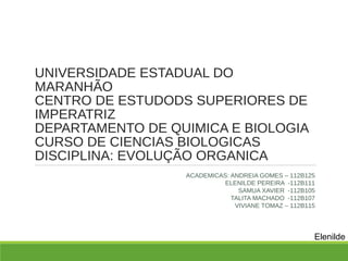 UNIVERSIDADE ESTADUAL DO
MARANHÃO
CENTRO DE ESTUDODS SUPERIORES DE
IMPERATRIZ
DEPARTAMENTO DE QUIMICA E BIOLOGIA
CURSO DE CIENCIAS BIOLOGICAS
DISCIPLINA: EVOLUÇÃO ORGANICA
ACADEMICAS: ANDREIA GOMES – 112B125
ELENILDE PEREIRA -112B111
SAMUA XAVIER -112B105
TALITA MACHADO -112B107
VIVIANE TOMAZ – 112B115
Elenilde
 
