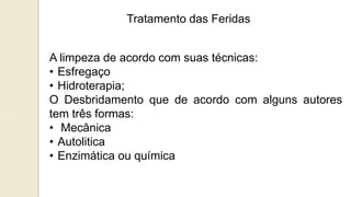 Tratamento das Feridas
A limpeza de acordo com suas técnicas:
• Esfregaço
• Hidroterapia;
O Desbridamento que de acordo com alguns autores
tem três formas:
• Mecânica
• Autolitica
• Enzimática ou química
 