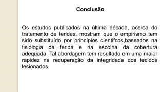 Conclusão
Os estudos publicados na última década, acerca do
tratamento de feridas, mostram que o empirismo tem
sido substituído por princípios cientifcos,baseados na
fisiologia da ferida e na escolha da cobertura
adequada. Tal abordagem tem resultado em uma maior
rapidez na recuperação da integridade dos tecidos
lesionados.
 