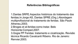 Referências Bibliográficas
1.Dantas SRPE.Aspectos históricos do tratamento das
feridas.In:Jorge AS, Dantas SPRE.(Org.).Abordagem
multiprofissional do tratamento de feridas. São Paulo
Atheneu,2003.
2.Broges et al.feridas:como tratar. Belo
Horizonte:Comped,2007.
3.Gogia PP Feridas: tratamento e cicatrização. Revisão
técnica Ricardo Cavalcanti Ribeiro. Rio de Janeiro:
Renvier,2003.
 