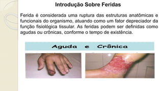 Introdução Sobre Feridas
Ferida é considerada uma ruptura das estruturas anatômicas e
funcionais do organismo, atuando como um fator depreciador da
função fisiológica tissular. As feridas podem ser definidas como
agudas ou crônicas, conforme o tempo de existência.
 