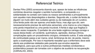 Referencial Teórico
Dantas Filho (2003) acrescenta dizendo que, apesar de todas as influências
contrárias devemos resgatar o sentido humanitário, a compaixão e a
solidariedade no contato com todos os nossos semelhantes e principalmente
com aqueles mais desprotegidos e doentes. Segundo ele, o cuidar da ferida de
alguém vai muito além dos cuidados gerais ou da realização de um curativo.
Uma ferida pode não ser apenas uma lesão física, mas algo que dói, sem
necessariamente precisar de estímulos sensoriais; uma marca ou uma mágoa,
uma perda irreparável ou uma perda incurável. A ferida é algo que fragiliza e
muitas vezes incapacita. O portador de uma lesão orgânica carrega consigo a
causa dessa lesão: um acidente, queimadura, agressão, doença crônica,
complicações após um procedimento cirúrgico, entretanto outros. E esta solução
de continuidade passa a ser marca, sinal, lembrança de dor, de perda, mesmo
após a cicatrização. Por isso é importante ressaltar que o enfermeiro deve está
atento aos problemas relatados pelo paciente que envolve aspectos
psicológicos, para que junto a outros profissionais medidas condizentes a
problemática possam ser tomadas com o objetivo de auxiliá-lo na recuperação
(CARVALHO, 2003).
 