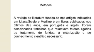 Métodos
A revisão da literatura fundou-se nos artigos indexados
em Lilacs,Scielo e Medline e em livros publicados nos
últimos dez anos, em português e inglês. Foram
selecionados trabalhos que relatavam fatores ligados
ao tratamento de feridas, à cicatrização e ao
conhecimento cientifico necessário.
 