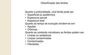 Classificação das feridas
Quanto a profundidade, uma ferida pode ser:
• Superficial ou epidérmica
• Espessura parcial
• Espessura total
Quanto ao tempo de evolução dividem-se em:
• Agudas
• Crônicas
Quanto ao conteúdo microbiano as feridas podem ser:
• Limpas ou assépticas
• Limpas contaminadas
• Contaminadas
• Infectadas
 