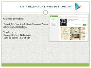 Citações Filosóficas
Descrição: Citações de filósofos como Platão,
Aristóteles, Descartes...
Versão: 2.12
Desenvolvedor: Tinha Apps
Data de acesso : 05/08 /15
LISTA DE A P L I C A T I V O S DE FILOSOFIA
 