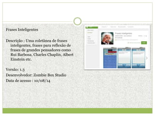 Frases Inteligentes
Descrição : Uma coletânea de frases
inteligentes, frases para reflexão de
frases de grandes pensadores como
Rui Barbosa, Charles Chaplin, Albert
Einstein etc.
Versão: 1.3
Desenvolvedor: Zombie Box Studio
Data de acesso : 10/08/14
 