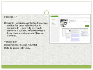 Filosofia HP
Descrição : Apanhado de textos filosóficos,
muitos dos quais relacionados ás
questões do tempo e da origem do
universo. Clássicos, reflexões sobre a
física contemporânea com Olavo de
Carvalho.
Versão: 2.03
Desenvolvedor : Helio Pimentel
Data de acesso : 18/10/14
 
