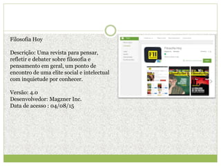 Filosofia Hoy
Descrição: Uma revista para pensar,
refletir e debater sobre filosofia e
pensamento em geral, um ponto de
encontro de uma elite social e intelectual
com inquietude por conhecer.
Versão: 4.0
Desenvolvedor: Magzner Inc.
Data de acesso : 04/08/15
 