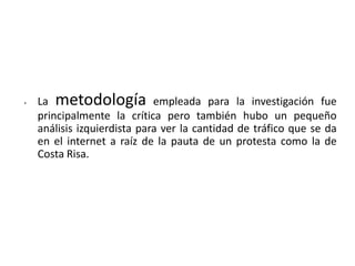 •   La metodología empleada para la investigación fue
    principalmente la crítica pero también hubo un pequeño
    análisis izquierdista para ver la cantidad de tráfico que se da
    en el internet a raíz de la pauta de un protesta como la de
    Costa Risa.
 