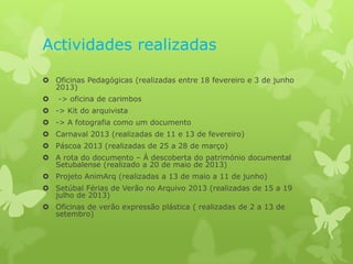 Actividades realizadas
 Oficinas Pedagógicas (realizadas entre 18 fevereiro e 3 de junho
2013)


-> oficina de carimbos

 -> Kit do arquivista
 -> A fotografia como um documento
 Carnaval 2013 (realizadas de 11 e 13 de fevereiro)
 Páscoa 2013 (realizadas de 25 a 28 de março)
 A rota do documento – À descoberta do património documental
Setubalense (realizado a 20 de maio de 2013)
 Projeto AnimArq (realizadas a 13 de maio a 11 de junho)
 Setúbal Férias de Verão no Arquivo 2013 (realizadas de 15 a 19
julho de 2013)
 Oficinas de verão expressão plástica ( realizadas de 2 a 13 de
setembro)

 