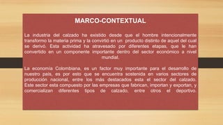 MARCO-CONTEXTUAL
La industria del calzado ha existido desde que el hombre intencionalmente
transformo la materia prima y la convirtió en un producto distinto de aquel del cual
se derivó. Esta actividad ha atravesado por diferentes etapas, que le han
convertido en un componente importante dentro del sector económico a nivel
mundial.
La economía Colombiana, es un factor muy importante para el desarrollo de
nuestro país, es por esto que se encuentra sostenida en varios sectores de
producción nacional, entre los más destacados esta el sector del calzado.
Este sector esta compuesto por las empresas que fabrican, importan y exportan, y
comercializan diferentes tipos de calzado, entre otros el deportivo.
 