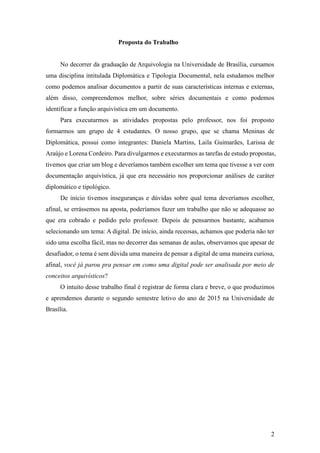 2
Proposta do Trabalho
No decorrer da graduação de Arquivologia na Universidade de Brasília, cursamos
uma disciplina intitulada Diplomática e Tipologia Documental, nela estudamos melhor
como podemos analisar documentos a partir de suas características internas e externas,
além disso, compreendemos melhor, sobre séries documentais e como podemos
identificar a função arquivística em um documento.
Para executarmos as atividades propostas pelo professor, nos foi proposto
formarmos um grupo de 4 estudantes. O nosso grupo, que se chama Meninas de
Diplomática, possui como integrantes: Daniela Martins, Laila Guimarães, Larissa de
Araújo e Lorena Cordeiro. Para divulgarmos e executarmos as tarefas de estudo propostas,
tivemos que criar um blog e deveríamos também escolher um tema que tivesse a ver com
documentação arquivística, já que era necessário nos proporcionar análises de caráter
diplomático e tipológico.
De início tivemos inseguranças e dúvidas sobre qual tema deveríamos escolher,
afinal, se errássemos na aposta, poderíamos fazer um trabalho que não se adequasse ao
que era cobrado e pedido pelo professor. Depois de pensarmos bastante, acabamos
selecionando um tema: A digital. De início, ainda receosas, achamos que poderia não ter
sido uma escolha fácil, mas no decorrer das semanas de aulas, observamos que apesar de
desafiador, o tema é sem dúvida uma maneira de pensar a digital de uma maneira curiosa,
afinal, você já parou pra pensar em como uma digital pode ser analisada por meio de
conceitos arquivísticos?
O intuito desse trabalho final é registrar de forma clara e breve, o que produzimos
e aprendemos durante o segundo semestre letivo do ano de 2015 na Universidade de
Brasília.
 