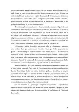 4
porque cada modelo possui ênfases diferentes. No caso proposto pelo professor André, é
dado ênfase ao contexto, por isso as séries documentais possuem maior destaque na
análise, já a Duranti se atém mais a espécie documental. E obviamente, por não termos
modelos oficiais e formalizados, cabe a cada profissional que for executar o trabalho,
procurar adequar modelos, sempre buscando dar ao documento a possibilidade de ser
conhecido (analisado) da melhor maneira possível.
Na análise diplomática analisamos o documento de duas maneiras: A partir de suas
características intrínsecas e suas características extrínsecas. As intrínsecas se referem à
articulação intelectual da forma documental e são aquelas que fazem com o que o
documento esteja completo, normalmente, é a informação contida no documento que nos
dá pistas do contexto arquivístico, ou seja, são estudados conteúdos textuais, visuais. Já
as características extrínsecas se referem ao revestimento físico da forma documental, são
elas: a forma, formato, dimensões, suporte, gênero, sinas de validação, etc.
Além disso, a análise diplomática nos permite saber se o documento é autentico
e/ou verídico. Dizer que um documento é verídico é dizer que ele é o que propõe ser,
porém a veracidade é aquilo que nunca teremos como atestar, já que se o documento está
no arquivo, ele tem a presunção de ser verídico. Dizer que um documento é autêntico quer
dizer ele apresenta todos os elementos que estão estipulados para provar a autenticidade
do mesmo. O estudo da genuinidade dos documentos auxilia no entendimento da relação
do documento e a instituição produtora, seja pela estrutura ou pelo conteúdo.
A análise tipológica está ligada aos fatores e intenções que fizeram o documento ser
o que é, e estar onde está. É por meio da Tipologia que compreendemos melhor sobre
Função Arquivística. Então, na análise tipológica podemos decodificar o próprio
documento e suas etapas: da anatomia do texto ao discurso, do discurso a espécie, da
espécie ao tipo, do tipo a atividade, da atividade ao produtor. Na análise tipológica nos
atentamos a elementos, como: tipo, titular, entidade produtora, função, descrição, trâmite,
ordenação da série (cronológico, alfabético ou numérico).
Para nós, estudantes de Arquivologia, a compreensão de conceitos e a capacidade de
executar análises dessa alçada, nos proporciona maior segurança e preparação para
executar atividades que farão parte do nosso cotidiano de profissionais da Ciência da
Informação.
 