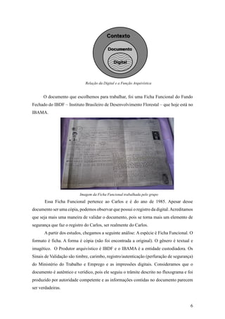 6
Relação da Digital e a Função Arquivística
O documento que escolhemos para trabalhar, foi uma Ficha Funcional do Fundo
Fechado do IBDF – Instituto Brasileiro de Desenvolvimento Florestal – que hoje está no
IBAMA.
Imagem da Ficha Funcional trabalhada pelo grupo
Essa Ficha Funcional pertence ao Carlos e é do ano de 1985. Apesar desse
documento ser uma cópia, podemos observar que possui o registro da digital.Acreditamos
que seja mais uma maneira de validar o documento, pois se torna mais um elemento de
segurança que faz o registro do Carlos, ser realmente do Carlos.
A partir dos estudos, chegamos a seguinte análise: A espécie é Ficha Funcional. O
formato é ficha. A forma é cópia (não foi encontrada a original). O gênero é textual e
imagético. O Produtor arquivístico é IBDF e o IBAMA é a entidade custodiadora. Os
Sinais de Validação são timbre, carimbo, registro/autenticação (perfuração de segurança)
do Ministério do Trabalho e Emprego e as impressões digitais. Consideramos que o
documento é autêntico e verídico, pois ele seguiu o trâmite descrito no fluxograma e foi
produzido por autoridade competente e as informações contidas no documento parecem
ser verdadeiras.
Digital
 