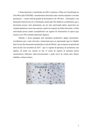 7
A ficha funcional é classificada em 020.5 conforme o Plano de Classificação da
Área Meio pelo CONARQ - assentamentos funcionais (fase corrente enquanto o servidor
permanecer – o prazo total de guarda de documentos é de 100 anos – eliminação) e sua
destinação final deveria ser a eliminação, porém para fins didáticos consideramos que o
documento possua valor permanente, por ter sido selecionado (pelos arquivistas em
situação hipotética) como uma amostra a partir do conjunto de fichas funcionais. A ficha
selecionada possui caráter exemplificativo de registro de funcionários na época (que
inclusive em 1985 continha impressões digitais).
Durante a nossa passagem pela disciplina produzimos alguns documentos.
Acreditamos que o mais relevante e interessante para ser apresentado aqui no trabalho
final, foi um dos documentos produzidos no dia da Oficina - que aconteceu no período da
noite do dia 6 de novembro de 2015 – que é o registro de presença, de assinaturas com
digitais, de quem nos assistiu no dia. O cartaz de registro de presença possui
características diferentes (não-convencionais) e pode servir de estudo para futuros
trabalhos e futuros alunos.
 