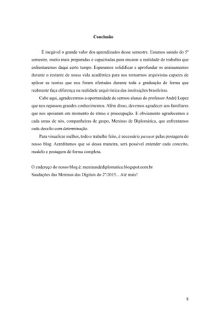 8
Conclusão
É inegável o grande valor dos aprendizados desse semestre. Estamos saindo do 5º
semestre, muito mais preparadas e capacitadas para encarar a realidade de trabalho que
enfrentaremos daqui certo tempo. Esperamos solidificar e aprofundar os ensinamentos
durante o restante de nossa vida acadêmica para nos tornarmos arquivistas capazes de
aplicar as teorias que nos foram ofertadas durante toda a graduação de forma que
realmente faça diferença na realidade arquivística das instituições brasileiras.
Cabe aqui, agradecermos a oportunidade de sermos alunas do professor André Lopez
que nos repassou grandes conhecimentos. Além disso, devemos agradecer aos familiares
que nos apoiaram em momento de stress e preocupação. E obviamente agradecemos a
cada umas de nós, companheiras de grupo, Meninas de Diplomática, que enfrentamos
cada desafio com determinação.
Para visualizar melhor, todo o trabalho feito, é necessário passear pelas postagens do
nosso blog. Acreditamos que só dessa maneira, será possível entender cada conceito,
modelo e postagem de forma completa.
O endereço do nosso blog é: meninasdediplomatica.blogspot.com.br
Saudações das Meninas das Digitais do 2º/2015... Até mais!
 