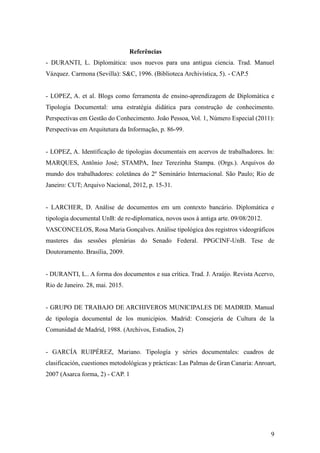 9
Referências
- DURANTI, L. Diplomática: usos nuevos para una antigua ciencia. Trad. Manuel
Vázquez. Carmona (Sevilla): S&C, 1996. (Biblioteca Archivística, 5). - CAP.5
- LOPEZ, A. et al. Blogs como ferramenta de ensino-aprendizagem de Diplomática e
Tipologia Documental: uma estratégia didática para construção de conhecimento.
Perspectivas em Gestão do Conhecimento. João Pessoa, Vol. 1, Número Especial (2011):
Perspectivas em Arquitetura da Informação, p. 86-99.
- LOPEZ, A. Identificação de tipologias documentais em acervos de trabalhadores. In:
MARQUES, Antônio José; STAMPA, Inez Terezinha Stampa. (Orgs.). Arquivos do
mundo dos trabalhadores: coletânea do 2º Seminário Internacional. São Paulo; Rio de
Janeiro: CUT; Arquivo Nacional, 2012, p. 15-31.
- LARCHER, D. Análise de documentos em um contexto bancário. Diplomática e
tipologia documental UnB: de re-diplomatica, novos usos à antiga arte. 09/08/2012.
VASCONCELOS, Rosa Maria Gonçalves. Análise tipológica dos registros videográficos
masteres das sessões plenárias do Senado Federal. PPGCINF-UnB. Tese de
Doutoramento. Brasília, 2009.
- DURANTI, L.. A forma dos documentos e sua crítica. Trad. J. Araújo. Revista Acervo,
Rio de Janeiro. 28, mai. 2015.
- GRUPO DE TRABAJO DE ARCHIVEROS MUNICIPALES DE MADRID. Manual
de tipologia documental de los municipios. Madrid: Consejeria de Cultura de la
Comunidad de Madrid, 1988. (Archivos, Estudios, 2)
- GARCÍA RUIPÉREZ, Mariano. Tipología y séries documentales: cuadros de
clasificación, cuestiones metodológicas y prácticas: Las Palmas de Gran Canaria: Anroart,
2007 (Asarca forma, 2) - CAP. 1
 