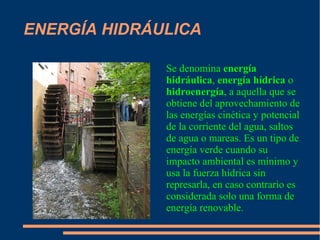 ENERGÍA HIDRÁULICA
Se denomina energía
hidráulica, energía hídrica o
hidroenergía, a aquella que se
obtiene del aprovechamiento de
las energías cinética y potencial
de la corriente del agua, saltos
de agua o mareas. Es un tipo de
energía verde cuando su
impacto ambiental es mínimo y
usa la fuerza hídrica sin
represarla, en caso contrario es
considerada solo una forma de
energía renovable.
 