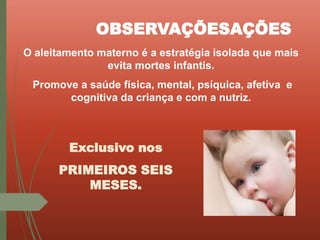 O aleitamento materno é a estratégia isolada que mais
evita mortes infantis.
Promove a saúde física, mental, psíquica, afetiva e
cognitiva da criança e com a nutriz.
OBSERVAÇÕESAÇÕES
Exclusivo nos
PRIMEIROS SEIS
MESES.
 
