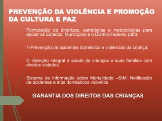 PREVENÇÃO DA VIOLÊNCIA E PROMOÇÃO
DA CULTURA E PAZ
Formulação de diretrizes, estratégias e metodologias para
apoiar os Estados, Municípios e o Distrito Federal, para:
1-Prevenção de acidentes doméstico e violências da criança;
2- Atenção integral à saúde de crianças e suas famílias com
direitos violados.
Sistema de Informação sobre Mortalidade –SIM: Notificação
de acidentes e atos domésticos violentos
GARANTIA DOS DIREITOS DAS CRIANÇAS
 