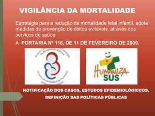 VIGILÂNCIA DA MORTALIDADE
Estratégia para a redução da mortalidade fetal infantil, adota
medidas de prevenção de óbitos evitáveis, através dos
serviços de saúde
A PORTARIA Nº 116, DE 11 DE FEVEREIRO DE 2009.
NOTIFICAÇÃO DOS CASOS, ESTUDOS EPIDEMIOLÓGICCOS,
DEFINIÇÃO DAS POLÍTICAS PÚBLICAS
 