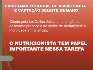 PROGRAMA ESTADUAL DE ASSISTÊNCIA
E CAPTAÇÃO DELEITE HUMANO
Criado pela Lei Celina Jallad em atenção ao
desmame precoce e ao índice de mortalidade e
morbidade em crianças;
O NUTRICIONISTA TEM PAPEL
IMPORTANTE NESSA TAREFA
 