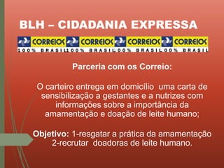 BLH – CIDADANIA EXPRESSA
Parceria com os Correio:
O carteiro entrega em domicílio uma carta de
sensibilização a gestantes e a nutrizes com
informações sobre a importância da
amamentação e doação de leite humano;
Objetivo: 1-resgatar a prática da amamentação
2-recrutar doadoras de leite humano.
 