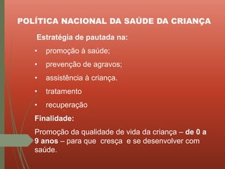 POLÍTICA NACIONAL DA SAÚDE DA CRIANÇA
Estratégia de pautada na:
• promoção à saúde;
• prevenção de agravos;
• assistência à criança.
• tratamento
• recuperação
Finalidade:
Promoção da qualidade de vida da criança – de 0 a
9 anos – para que cresça e se desenvolver com
saúde.
 