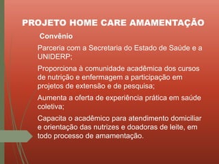 PROJETO HOME CARE AMAMENTAÇÃO
Convênio
Parceria com a Secretaria do Estado de Saúde e a
UNIDERP;
Proporciona à comunidade acadêmica dos cursos
de nutrição e enfermagem a participação em
projetos de extensão e de pesquisa;
Aumenta a oferta de experiência prática em saúde
coletiva;
Capacita o acadêmico para atendimento domiciliar
e orientação das nutrizes e doadoras de leite, em
todo processo de amamentação.
 