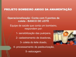Operacionalização: Conta com 5 pontos de
coleta - BANCO DE LEITE
Equipe de saúde que conta um bombeiro,
respondem por:
1- sensibilização das puérpera,
2- cadastramento de doadoras,
3- coleta do leite doado,
4- processamento de pasteurização,
5- estocagem.
PROJETO BOMBEIRO AMIGO DA AMAMENTAÇÃO
 