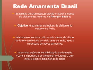 Rede Amamenta Brasil
 Estratégia de promoção, proteção e apoio à pratica
do aleitamento materno na Atenção Básica;
 Objetivo: é aumentar os índices de aleitamento
materno no País;
 Aleitamento exclusivo até os seis meses de vida e
de forma continuada por dois anos ou mais, após a
introdução de novos alimentos;
 Intensifica ações de sensibilização e orientação
sobre a importância do aleitamento durante o pré-
natal e após o nascimento do bebê.
 