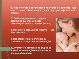 7. Praticar o alojamento conjunto
permitindo que mães e bebês
permaneçam juntos - 24 horas por dia;
8. Incentivar o aleitamento materno sob
livre demanda;
9. Não oferecer bicos artificiais ou
chupetas a crianças em amamentação;
10. Promover a formação de grupos de
apoio à amamentação com as mães na
alta da maternidade.
6. Não oferecer a recém-nascidos bebida ou alimento que
não seja o leite materno, a não ser que haja indicação
médica;
 