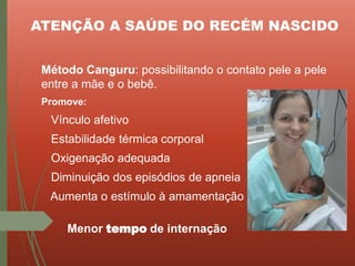 ATENÇÃO A SAÚDE DO RECÉM NASCIDO
Método Canguru: possibilitando o contato pele a pele
entre a mãe e o bebê.
Promove:
Vínculo afetivo
Estabilidade térmica corporal
Oxigenação adequada
Diminuição dos episódios de apneia
Aumenta o estímulo à amamentação
Menor tempo de internação
 