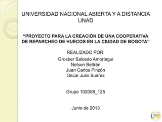 UNIVERSIDAD NACIONAL ABIERTA Y A DISTANCIA
UNAD
“PROYECTO PARA LA CREACIÓN DE UNA COOPERATIVA
DE REPARCHEO DE HUECOS EN LA CIUDAD DE BOGOTA”
REALIZADO POR:
Grosber Salcedo Amortegui
Nelson Beltrán
Juan Carlos Pinzón
Oscar Julio Suárez
Grupo 102058_125
Junio de 2013
 