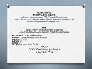 TRABAJO FINAL
SUSTENTACION ENSAYO:
aplicación o inserción de un PEC (Proyecto Etnoeducativo
Comunitario) como propuesta en los procesos de enseñanza-aprendizaje
para la comunidad étnica Embera Chami??
POR:
SONIA YADIRA GRISALES OSSA (21620108)
JHONATAH FERNANANDO FLORES PACHECO(1115736435)
PROGRAMA: Lic. En Etnoeducación
CURSO: Multiculturalidad e Interculturalidad
CODIGO: 551072
GRUPO: 11
TUTOR: Francisco Javier Portilla
UNAD
CCAV (Eje Cafetero) – Pereira
Julio 10 de 2016
 