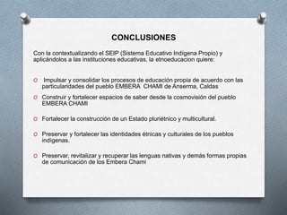 CONCLUSIONES
Con la contextualizando el SEIP (Sistema Educativo Indígena Propio) y
aplicándolos a las instituciones educativas, la etnoeducacion quiere:
O Impulsar y consolidar los procesos de educación propia de acuerdo con las
particularidades del pueblo EMBERA CHAMI de Anserma, Caldas
O Construir y fortalecer espacios de saber desde la cosmovisión del pueblo
EMBERA CHAMI
O Fortalecer la construcción de un Estado pluriétnico y multicultural.
O Preservar y fortalecer las identidades étnicas y culturales de los pueblos
indígenas.
O Preservar, revitalizar y recuperar las lenguas nativas y demás formas propias
de comunicación de los Embera Chami
 