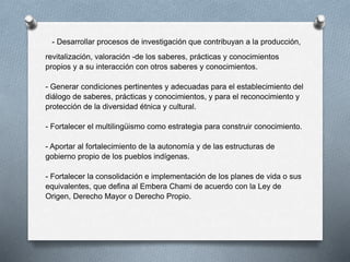 - Desarrollar procesos de investigación que contribuyan a la producción,
revitalización, valoración -de los saberes, prácticas y conocimientos
propios y a su interacción con otros saberes y conocimientos.
- Generar condiciones pertinentes y adecuadas para el establecimiento del
diálogo de saberes, prácticas y conocimientos, y para el reconocimiento y
protección de la diversidad étnica y cultural.
- Fortalecer el multilingüismo como estrategia para construir conocimiento.
- Aportar al fortalecimiento de la autonomía y de las estructuras de
gobierno propio de los pueblos indígenas.
- Fortalecer la consolidación e implementación de los planes de vida o sus
equivalentes, que defina al Embera Chami de acuerdo con la Ley de
Origen, Derecho Mayor o Derecho Propio.
 