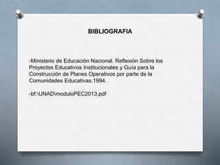 BIBLIOGRAFIA
-Ministerio de Educación Nacional. Reflexión Sobre los
Proyectos Educativos Institucionales y Guía para la
Construcción de Planes Operativos por parte de la
Comunidades Educativas.1994.
-bf:UNADmoduloPEC2013.pdf
 