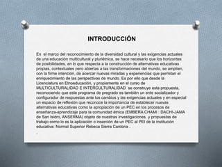 INTRODUCCIÓN
En el marco del reconocimiento de la diversidad cultural y las exigencias actuales
de una educación multicultural y pluriétnica, se hace necesario que los horizontes
de posibilidades, en lo que respecta a la construcción de alternativas educativas
propias, contextuales pero abiertas a las transformaciones del mundo, se amplíen,
con la firme intención, de acercar nuevas miradas y experiencias que permitan el
enriquecimiento de las perspectivas de mundo. Es por ello que desde la
Licenciatura en Etnoeducación, y propiamente en el curso de
MULTICULTURALIDAD E INTERCULTURALIDAD se construye esta propuesta,
reconociendo que este programa de pregrado es también un ente socializador y
configurador de respuestas ante los cambios y las exigencias actuales y en especial
un espacio de reflexión que reconoce la importancia de establecer nuevas
alternativas educativas como la apropiación de un PEC en los procesos de
enseñanza-aprendizaje para la comunidad étnica (EMBERA CHAMI : DACHI-JAMA
de San Isidro, ANSERMA) objeto de nuestras investigaciones y propuestas de
trabajo como lo es la aplicación o inserción de un PEC al PEI de la institución
educativa: Normal Superior Rebeca Sierra Cardona .
.
 