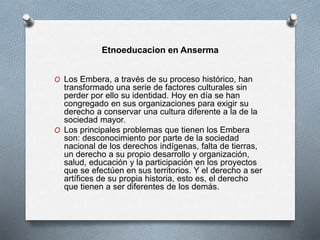 Etnoeducacion en Anserma
O Los Embera, a través de su proceso histórico, han
transformado una serie de factores culturales sin
perder por ello su identidad. Hoy en día se han
congregado en sus organizaciones para exigir su
derecho a conservar una cultura diferente a la de la
sociedad mayor.
O Los principales problemas que tienen los Embera
son: desconocimiento por parte de la sociedad
nacional de los derechos indígenas, falta de tierras,
un derecho a su propio desarrollo y organización,
salud, educación y la participación en los proyectos
que se efectúen en sus territorios. Y el derecho a ser
artífices de su propia historia, esto es, el derecho
que tienen a ser diferentes de los demás.
 